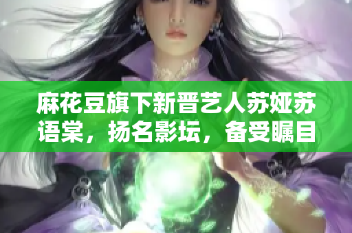 麻花豆旗下新晋艺人苏娅苏语棠，扬名影坛，备受瞩目。