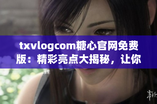 txvlogcom糖心官网免费版：精彩亮点大揭秘，让你爱不释手