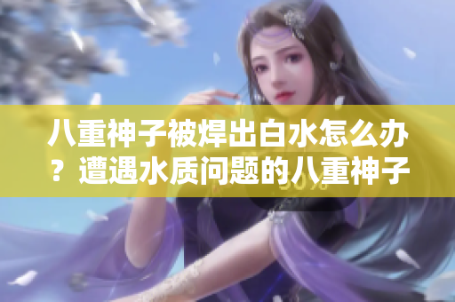 八重神子被焊出白水怎么办？遭遇水质问题的八重神子需要急救吗？
