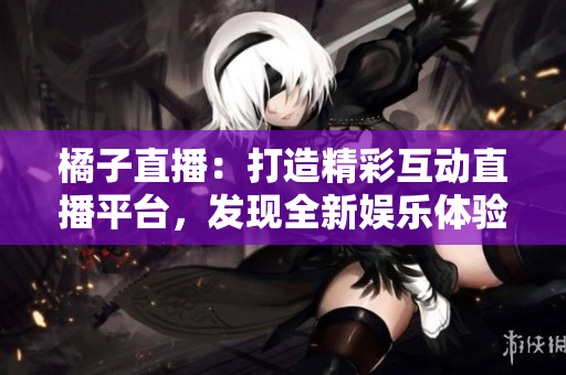 橘子直播：打造精彩互动直播平台，发现全新娱乐体验