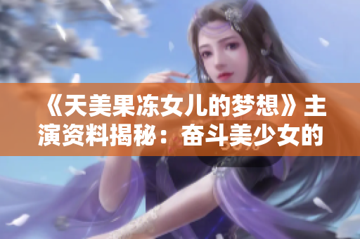 《天美果冻女儿的梦想》主演资料揭秘：奋斗美少女的成长之路