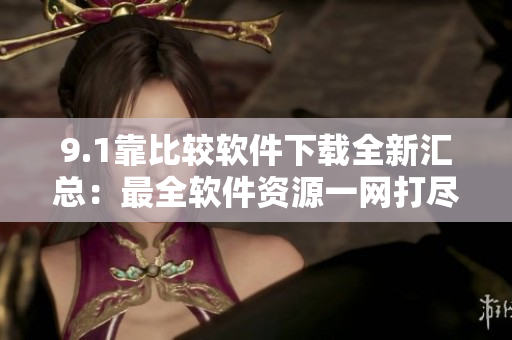 9.1靠比较软件下载全新汇总：最全软件资源一网打尽