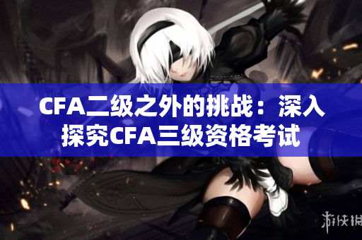 CFA二级之外的挑战：深入探究CFA三级资格考试