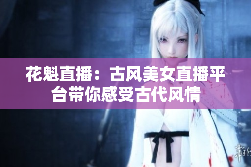花魁直播：古风美女直播平台带你感受古代风情