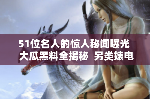 51位名人的惊人秘闻曝光  大瓜黑料全揭秘  另类婊电磁炉引发关注