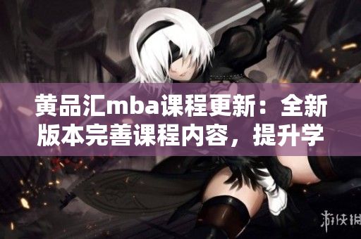 黄品汇mba课程更新：全新版本完善课程内容，提升学习体验