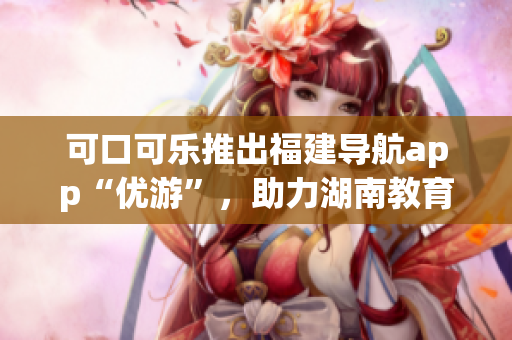 可口可乐推出福建导航app“优游”，助力湖南教育领域！