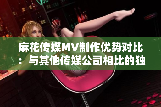 麻花传媒MV制作优势对比：与其他传媒公司相比的独特魅力