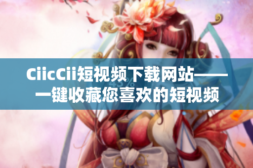 CiicCii短视频下载网站——一键收藏您喜欢的短视频