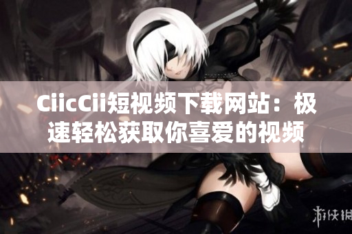 CiicCii短视频下载网站：极速轻松获取你喜爱的视频