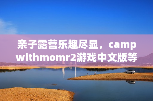 亲子露营乐趣尽显，campwithmomr2游戏中文版等你来体验