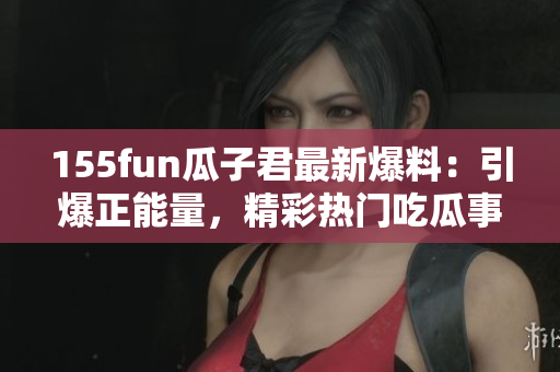 155fun瓜子君最新爆料：引爆正能量，精彩热门吃瓜事件！