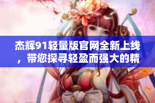 杰辉91轻量版官网全新上线，带您探寻轻盈而强大的精彩世界