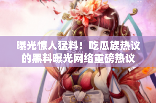 曝光惊人猛料！吃瓜族热议的黑料曝光网络重磅热议