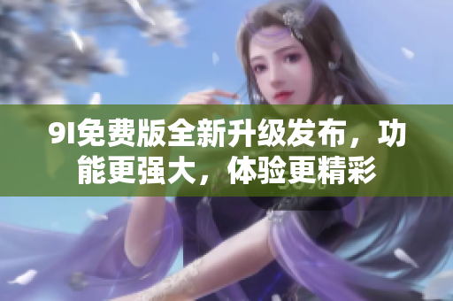 9I免费版全新升级发布，功能更强大，体验更精彩