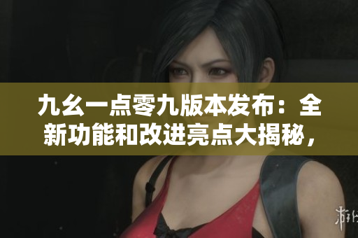 九幺一点零九版本发布：全新功能和改进亮点大揭秘，快来了解吧！