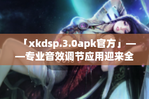 「xkdsp.3.0apk官方」——专业音效调节应用迎来全新版本