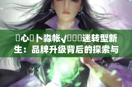 乀心髏卜淼帐√孞乸孞迷转型新生：品牌升级背后的探索与突破