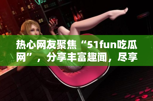 热心网友聚焦“51fun吃瓜网”，分享丰富趣闻，尽享吃瓜乐趣