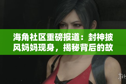海角社区重磅报道：封神披风妈妈现身，揭秘背后的故事