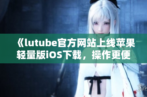 《lutube官方网站上线苹果轻量版iOS下载，操作更便捷，轻松畅享视频资源》