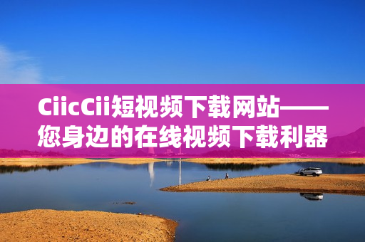 CiicCii短视频下载网站——您身边的在线视频下载利器