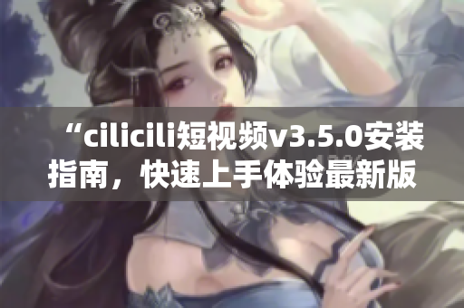 “cilicili短视频v3.5.0安装指南，快速上手体验最新版本！”
