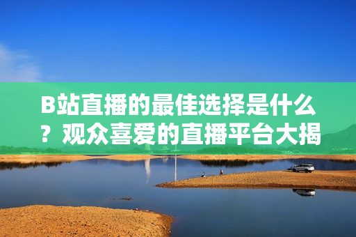 B站直播的最佳选择是什么？观众喜爱的直播平台大揭秘