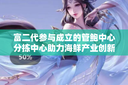 富二代参与成立的管鲍中心分拣中心助力海鲜产业创新