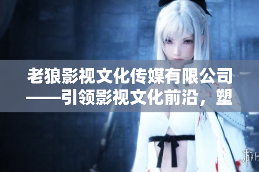 老狼影视文化传媒有限公司——引领影视文化前沿，塑造娱乐新格局