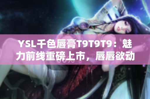 YSL千色唇膏T9T9T9：魅力前线重磅上市，唇唇欲动的绝美诱惑！