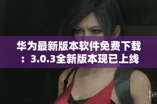 华为最新版本软件免费下载：3.0.3全新版本现已上线