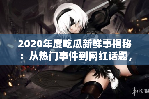 2020年度吃瓜新鲜事揭秘：从热门事件到网红话题，全面解读各领域大事件