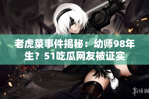 老虎菜事件揭秘：幼师98年生？51吃瓜网友被证实
