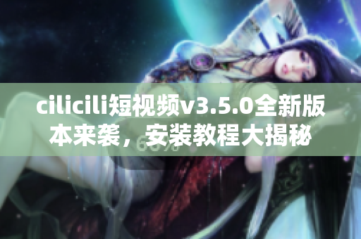 cilicili短视频v3.5.0全新版本来袭，安装教程大揭秘