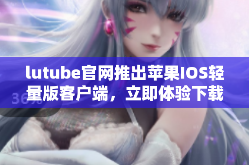 lutube官网推出苹果IOS轻量版客户端，立即体验下载激动人心的新功能