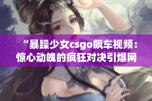 “暴躁少女csgo飙车视频：惊心动魄的疯狂对决引爆网络热议”
