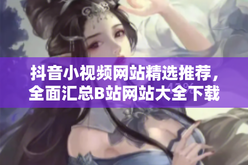 抖音小视频网站精选推荐，全面汇总B站网站大全下载攻略指南