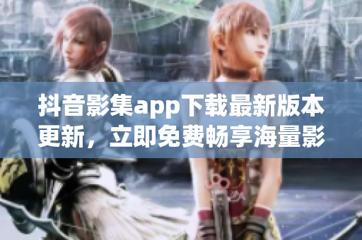 抖音影集app下载最新版本更新，立即免费畅享海量影视资源