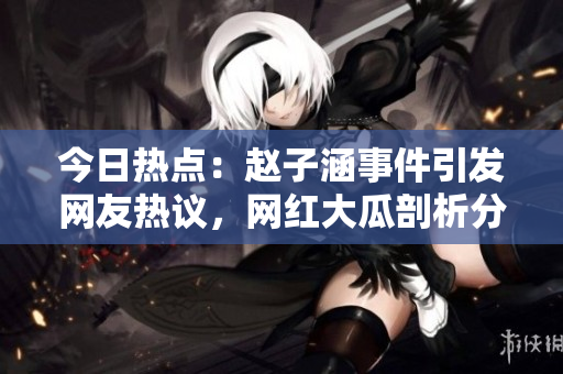 今日热点：赵子涵事件引发网友热议，网红大瓜剖析分析