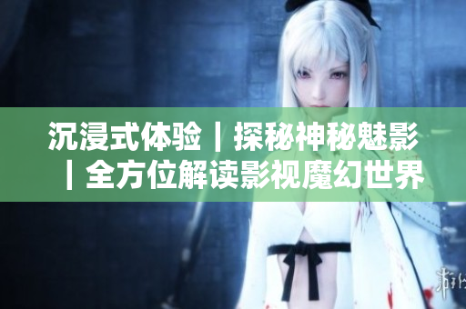 沉浸式体验｜探秘神秘魅影｜全方位解读影视魔幻世界