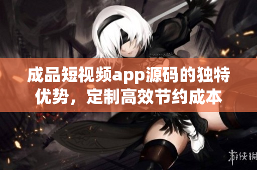 成品短视频app源码的独特优势，定制高效节约成本