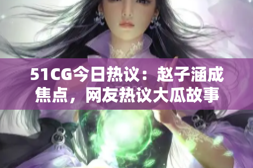 51CG今日热议：赵子涵成焦点，网友热议大瓜故事