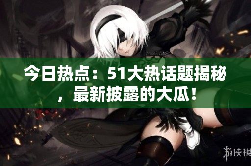 今日热点：51大热话题揭秘，最新披露的大瓜！