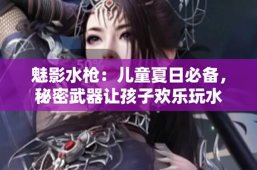 魅影水枪：儿童夏日必备，秘密武器让孩子欢乐玩水