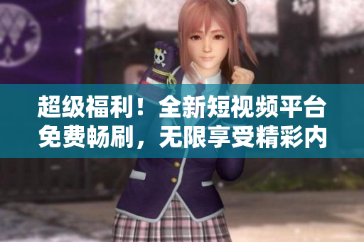 超级福利！全新短视频平台免费畅刷，无限享受精彩内容