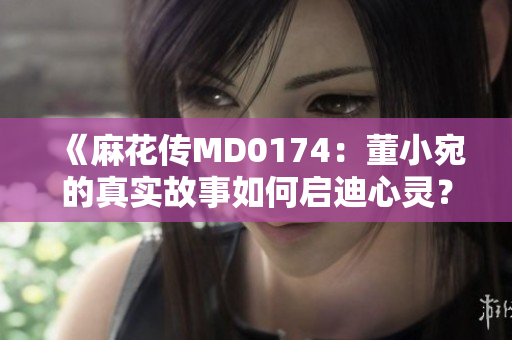 《麻花传MD0174：董小宛的真实故事如何启迪心灵？》