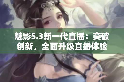 魅影5.3新一代直播：突破创新，全面升级直播体验