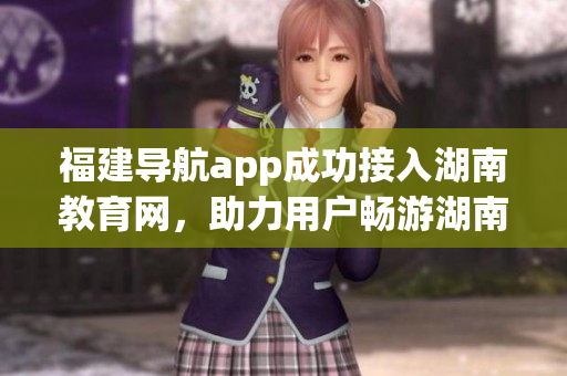 福建导航app成功接入湖南教育网，助力用户畅游湖南教育资源