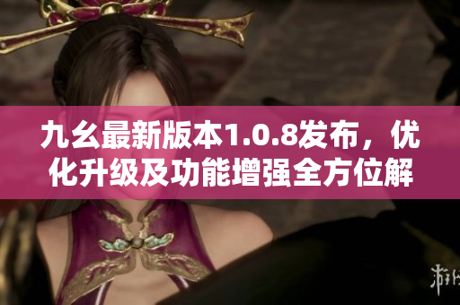 九幺最新版本1.0.8发布，优化升级及功能增强全方位解读